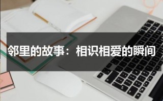 邻里的故事：相识相爱的瞬间（邻里之间的故事作文）