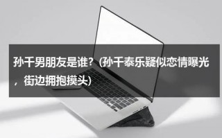 孙千男朋友是谁？(孙千泰乐疑似恋情曝光，街边拥抱摸头)（孙千结婚了吗最新消息）