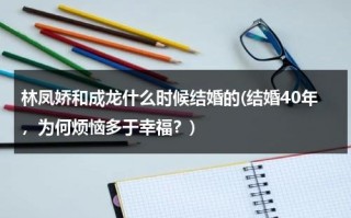 林凤娇和成龙什么时候结婚的(结婚40年，为何烦恼多于幸福？)（成龙林凤娇什么时候认识的）