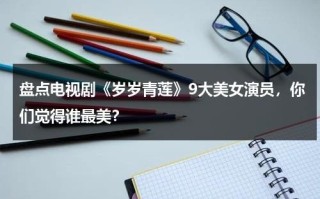 盘点电视剧《岁岁青莲》9大美女演员，你们觉得谁最美？