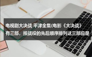 电视剧大决战 平津全集(电影《大决战》有三部，按战役的先后顺序排列这三部应是（ ）①《辽沈战役》篇②《平津战役》篇③《淮海)（大决战电影平津战役全集播放）