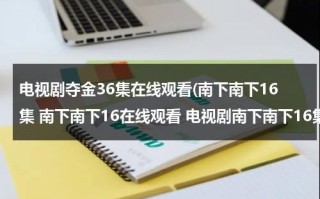 电视剧夺金36集在线观看(南下南下16集 南下南下16在线观看 电视剧南下南下16集 电视剧南下南下16高清全集观看优酷土豆)（电视剧夺金全集在线观）