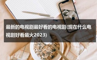 最新的电视剧最好看的电视剧(现在什么电视剧好看最火2023)（最新电视剧推荐）
