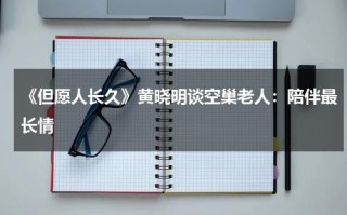 《但愿人长久》黄晓明谈空巢老人：陪伴最长情