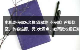 电视剧信仰怎么样(谍战剧《信仰》首播将至，阵容雄厚，凭3大看点，欲再掀收视狂潮，咋看？)（信仰是哪部电视剧）