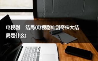 电视剧    结局(电视剧仙剑奇侠大结局是什么)（仙剑奇侠传的剧情简介）