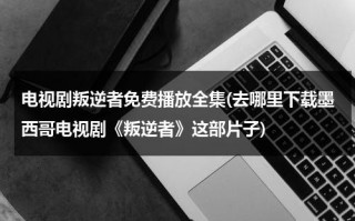 电视剧叛逆者免费播放全集(去哪里下载墨西哥电视剧《叛逆者》这部片子)（叛逆者电视剧全集免费播放17集预告）
