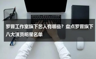 罗晋工作室旗下艺人有哪些？盘点罗晋旗下八大演员明星名单