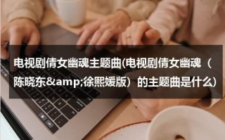 电视剧倩女幽魂主题曲(电视剧倩女幽魂（陈晓东&amp;徐熙媛版）的主题曲是什么)（《倩女幽魂》歌曲）