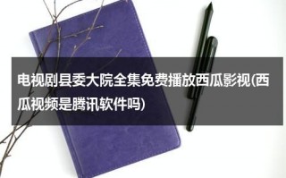 电视剧县委大院全集免费播放西瓜影视(西瓜视频是腾讯软件吗)（县委大院下载）
