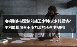 电视剧乡村爱情刘能王小利(求乡村爱情2里刘能扮演者王小力演的所有电视剧)（乡村爱情里扮演刘能的演员叫啥）