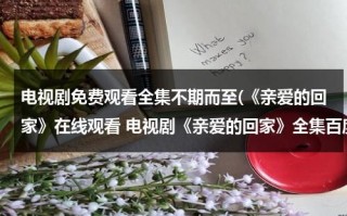 电视剧免费观看全集不期而至(《亲爱的回家》在线观看 电视剧《亲爱的回家》全集百度影音播放)（亲爱的回家电视剧全集36剧情介绍）