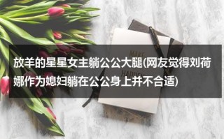 放羊的星星女主躺公公大腿(网友觉得刘荷娜作为媳妇躺在公公身上并不合适)（放羊的星星林志颖刘荷娜图片）