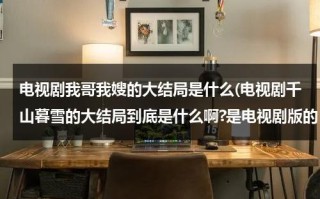 电视剧我哥我嫂的大结局是什么(电视剧千山暮雪的大结局到底是什么啊?是电视剧版的，不是小说！！)（我哥我嫂电视剧原名叫啥）