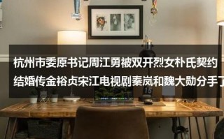 杭州市委原书记周江勇被双开烈女朴氏契约结婚传金裕贞宋江电视剧秦岚和魏大勋分手了吗