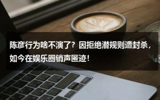 陈彦行为啥不演了？因拒绝潜规则遭封杀，如今在娱乐圈销声匿迹！