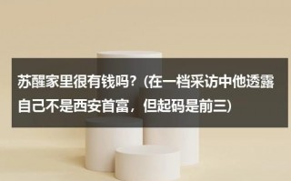 苏醒家里很有钱吗？(在一档采访中他透露自己不是西安首富，但起码是前三)（苏醒是陕西人吗）