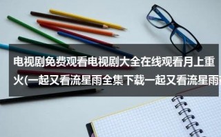 电视剧免费观看电视剧大全在线观看月上重火(一起又看流星雨全集下载一起又看流星雨在线观看一起又看流星雨全集高清播放电视剧优酷土豆播放？)（电视剧《月上重火》免费观看）