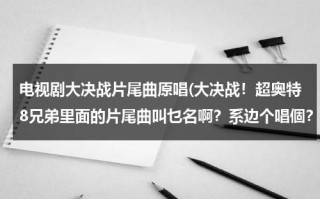 电视剧大决战片尾曲原唱(大决战！超奥特8兄弟里面的片尾曲叫乜名啊？系边个唱個？)（电视剧大决战片尾曲演唱）