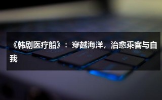 《韩剧医疗船》：穿越海洋，治愈乘客与自我（韩剧医疗船好看吗）