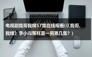 电视剧我哥我嫂57集在线观看(巜我哥,我嫂》李小霞冤枉夏一男第几集？)（我哥我嫂电视剧原名）
