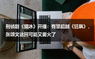 刑侦剧《猎冰》开播：有望超越《狂飙》，张颂文这回可能又要火了