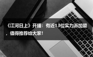 《江河日上》开播：有近13位实力派加盟，值得推荐给大家！