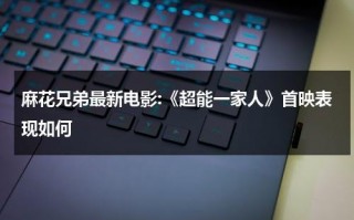 麻花兄弟最新电影:《超能一家人》首映表现如何