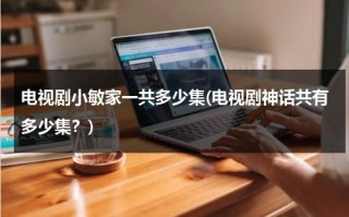 电视剧小敏家一共多少集(电视剧神话共有多少集？)（小敏家电视剧百度百科）