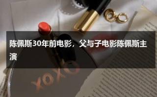 陈佩斯30年前电影，父与子电影陈佩斯主演（父与子电影陈佩斯结局）
