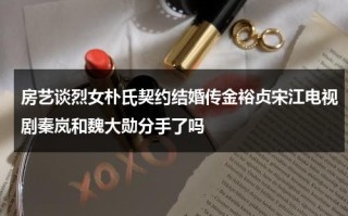 房艺谈烈女朴氏契约结婚传金裕贞宋江电视剧秦岚和魏大勋分手了吗