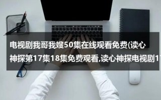 电视剧我哥我嫂50集在线观看免费(读心神探第17集18集免费观看,读心神探电视剧17集18集19集20集在线观看地址 读心神探国语版全集免费观看地址)（电视剧我哥我嫂57集在线观看第一集播放）