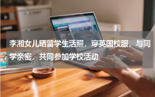 李湘女儿晒留学生活照，穿英国校服，与同学亲密，共同参加学校活动