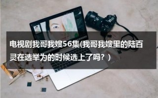 电视剧我哥我嫂56集(我哥我嫂里的陆百灵在选举为的时候选上了吗？)（我哥我嫂陆百灵变好了吗）