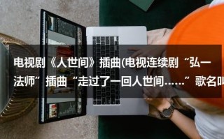 电视剧《人世间》插曲(电视连续剧“弘一法师”插曲“走过了一回人世间……”歌名叫什么？谁唱的？)（电影人世间插曲歌词完整版）