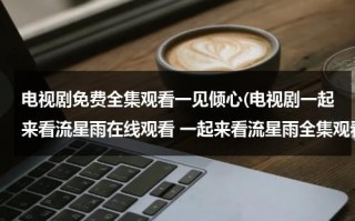 电视剧免费全集观看一见倾心(电视剧一起来看流星雨在线观看 一起来看流星雨全集观看地址 一起来看流星雨迅雷全集下载 剧情介绍)（一起看流星雨电视剧2免费）