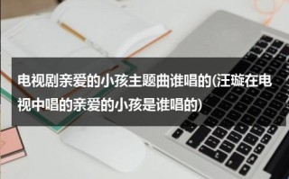 电视剧亲爱的小孩主题曲谁唱的(汪璇在电视中唱的亲爱的小孩是谁唱的)（亲爱的小孩主题曲电视剧有哪些）