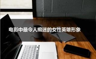 电影中最令人痴迷的女性英雄形象（女性英雄电影角色）