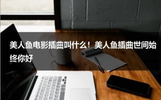美人鱼电影插曲叫什么！美人鱼插曲世间始终你好（美人鱼主题曲 世间始终你好）
