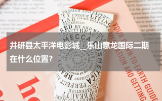 井研县太平洋电影城__乐山意龙国际二期在什么位置？