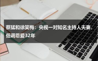 蔡猛和徐笑梅：央视一对知名主持人夫妻，低调恩爱32年