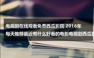 电视剧在线观看免费西瓜影院 2016年每天推荐最近有什么好看的电影电视剧西瓜影音网站（西瓜在线看电视剧）