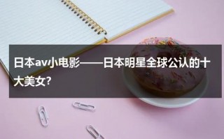 日本av小电影——日本明星全球公认的十大美女？（ 日本电影）