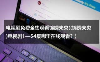 电视剧免费全集观看锦绣未央((锦绣未央)电视剧1—54集哪里在线观看？)（锦绣未央电视剧全集在线观看免费版策驰）