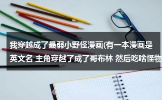 我穿越成了最弱小野怪漫画(有一本漫画是英文名 主角穿越了成了哥布林 然后吃啥怪物有啥能力的 叫啥名来着？)（我穿越成了最弱小的野怪漫画下拉式免费）
