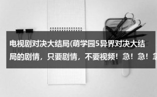 电视剧对决大结局(萌学园5异界对决大结局的剧情，只要剧情，不要视频！急！急！急！)（萌学园5异界对决编剧）