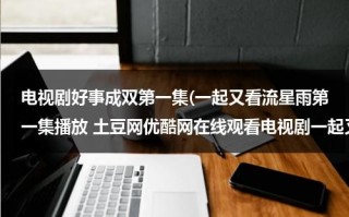 电视剧好事成双第一集(一起又看流星雨第一集播放 土豆网优酷网在线观看电视剧一起又看流星雨全集)（好事成双剧情介绍36集）