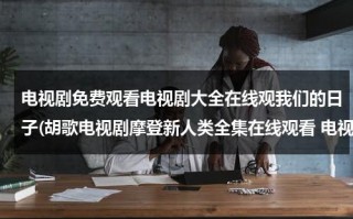 电视剧免费观看电视剧大全在线观我们的日子(胡歌电视剧摩登新人类全集在线观看 电视剧摩登新人类优酷网观看)（胡歌电视剧全集免费观看）