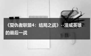 《复仇者联盟4：结局之战》--漫威英雄的最后一战（复仇者联盟4是不是漫威最后的电影）