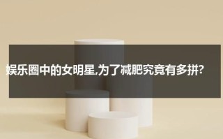 娱乐圈中的女明星,为了减肥究竟有多拼?